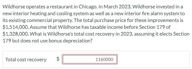 Wildhorse operates a restaurant in Chicago. In March 2023, Wildhorse invested in a
new interior heating and cooling system as well as a new interior fire alarm system to
its existing commercial property. The total purchase price for these improvements is
$1,514,000. Assume that Wildhorse has taxable income before Section 179 of
$1,328,000. What is Wildhorse's total cost recovery in 2023, assuming it elects Section
179 but does not use bonus depreciation?
Total cost recovery $
LA
1160000