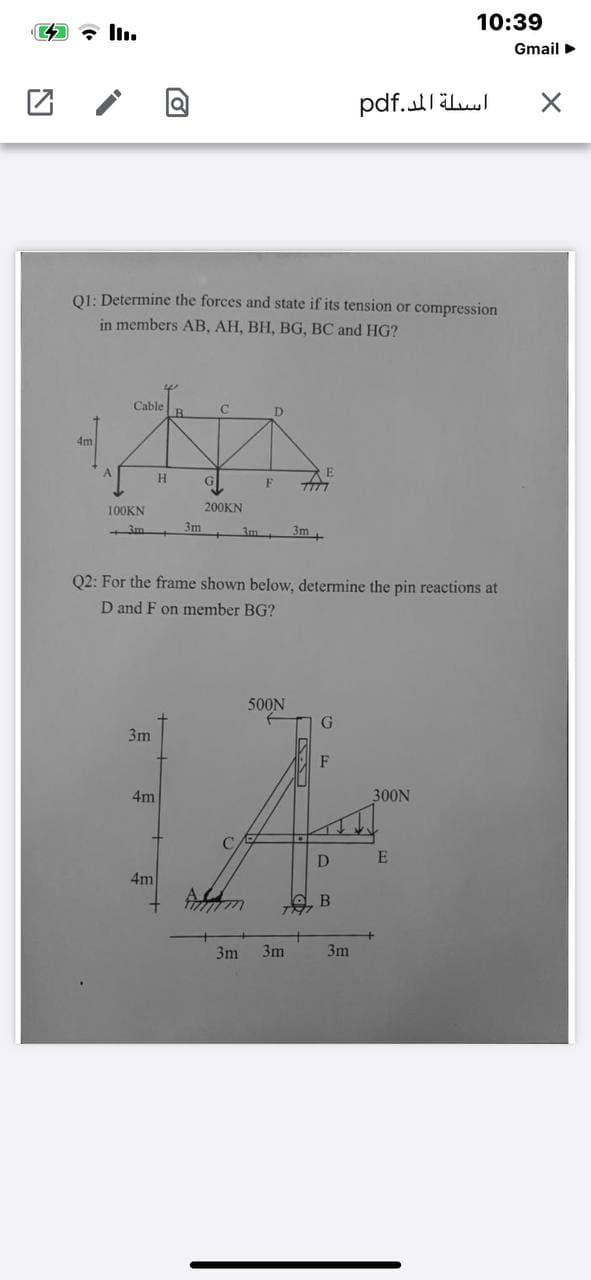 10:39
Gmail >
01: Determine the forces and state if its tension or compression
in members AB, AH, BH, BG, BC and HG?
Cable
4m
100KN
200KN
3m
3m+
3m
Q2: For the frame shown below, determine the pin reactions at
D and F on member BG?
500N
G.
3m
F
4m
300N
C
D
4m
3m
3m
3m
