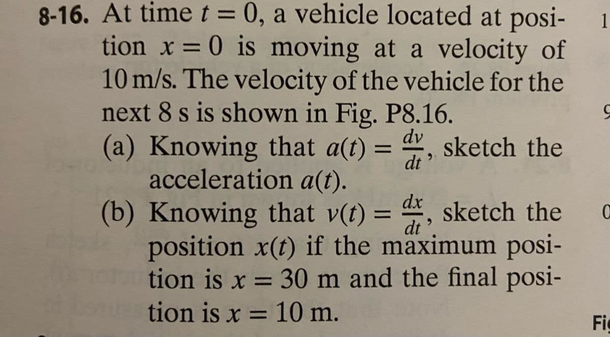 8-16. At time t = 0, a vehicle located at posi-
tion x = 0 is moving at a velocity of
10 m/s. The velocity of the vehicle for the
next 8 s is shown in Fig. P8.16.
dv
(a) Knowing that a(t) = dr, sketch the
acceleration a(t).
dt
dx
dt
(b) Knowing that v(t) = 4, sketch the
position x(t) if the maximum posi-
tion is x = 30 m and the final posi-
tion is x = 10 m.
1
도
0
Fi