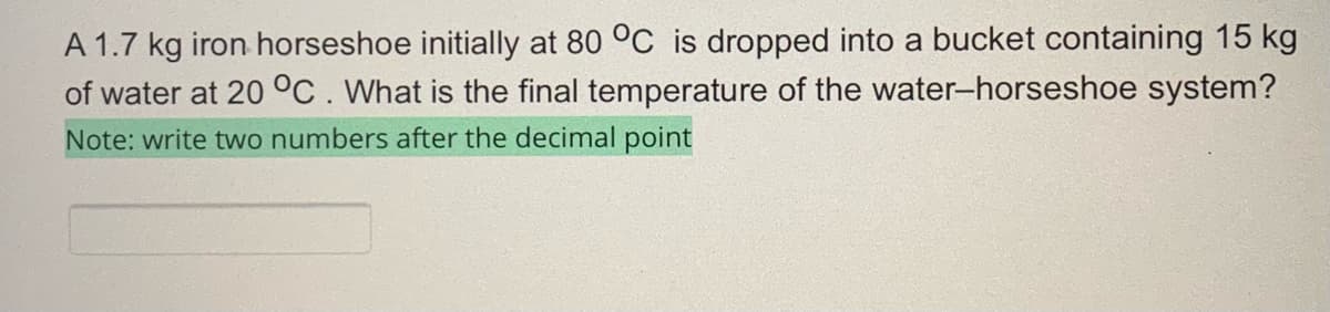 A 1.7 kg iron horseshoe initially at 80 °C is dropped into a bucket containing 15 kg
of water at 20 °C. What is the final temperature of the water-horseshoe system?
Note: write two numbers after the decimal point
