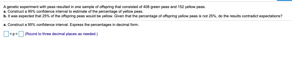 A genetic experiment with peas resulted in one sample of offspring that consisted of 408 green peas and 152 yellow peas.
a. Construct a 95% confidence interval to estimate of the percentage of yellow peas.
b. It was expected that 25% of the offspring peas would be yellow. Given that the percentage of offspring yellow peas is not 25%, do the results contradict expectations?
a. Construct a 95% confidence interval. Express the percentages in decimal form.
<p<
(Round to three decimal places as needed.)
