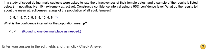 ### Confidence Interval for Population Mean

#### Study Background:
In a study of speed dating, male subjects were asked to rate the attractiveness of their female dates. The ratings were on a scale from 1 to 10, where 1 indicates "not attractive" and 10 indicates "extremely attractive". A sample of these ratings is provided below. Your task is to construct a confidence interval for the population mean attractiveness rating using a 95% confidence level and interpret what this tells us about the mean attractiveness ratings of the population of all adult females.

#### Sample Data:
6, 8, 1, 8, 7, 5, 8, 8, 10, 4, 8

#### Confidence Interval Calculation:
Construct a 95% confidence interval for the population mean (μ).

\[ \text{Range for } \mu: \ \_ < \mu < \_ \]
\[ \text{(Round to one decimal place)} \]

#### Instructions for Students:
1. **Data Entry**: Enter the sample data into appropriate statistical software or a calculator to compute the sample mean and standard deviation.
2. **Formula**: Use the formula for the confidence interval for the mean:
   \[
   \bar{x} \pm Z \left(\frac{s}{\sqrt{n}}\right)
   \]
   where:
   - \(\bar{x}\) is the sample mean
   - \(Z\) is the Z-value corresponding to the 95% confidence level (typically 1.96 for a large sample size)
   - \(s\) is the sample standard deviation
   - \(n\) is the sample size
3. **Calculate**:
   - Calculate the sample mean ( \(\bar{x}\) ).
   - Calculate the sample standard deviation ( \(s\) ).
   - Find the margin of error using \( Z \left(\frac{s}{\sqrt{n}}\right) \).
   - Construct the interval by adding and subtracting the margin of error from the sample mean.
4. **Input Your Answer**: Enter your interval limits in the provided fields and click "Check Answer" to verify.

#### Interpretation:
What do the results tell about the mean attractiveness ratings of the population of all adult females?

**Graphical Explanation (if provided in future):**
- **Graph of Sample Distribution**: A histogram or bar graph showing the frequency of each rating in the sample