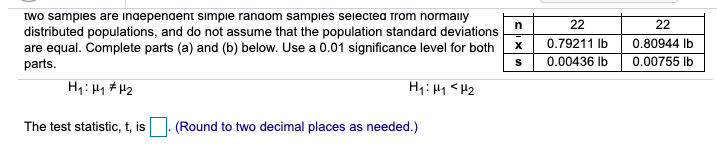 Iwo sampies are inaepenaent simpie ranaom sampies seiectea trom normainy
distributed populations, and do not assume that the population standard deviations
are equal. Complete parts (a) and (b) below. Use a 0.01 significance level for both
parts.
22
22
0.79211 Ib
0.80944 Ib
0.00436 Ib
0.00755 lb
Hqi Hy # H2
Hq:Hq <H2
The test statistic, t, is|. (Round to two decimal places as needed.)
