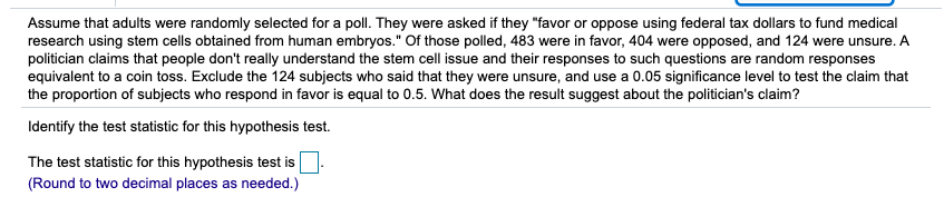 Assume that adults were randomly selected for a poll. They were asked if they "favor or oppose using federal tax dollars to fund medical
research using stem cells obtained from human embryos." Of those polled, 483 were in favor, 404 were opposed, and 124 were unsure. A
politician claims that people don't really understand the stem cell issue and their responses to such questions are random responses
equivalent to a coin toss. Exclude the 124 subjects who said that they were unsure, and use a 0.05 significance level to test the claim that
the proportion of subjects who respond in favor is equal to 0.5. What does the result suggest about the politician's claim?
