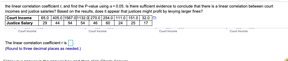 **Correlation Analysis of Court Incomes and Justice Salaries**

In this exercise, you are prompted to calculate the linear correlation coefficient \( r \) and determine the P-value using \( \alpha = 0.05 \). The goal is to assess if there's sufficient evidence to conclude that there is a linear correlation between court incomes and justice salaries. Furthermore, based on the results, you should consider whether it appears that justices might profit by levying larger fines.

Here's the data presented:

\[
\begin{array}{c|ccccccc}
\text{ } & \text{Court Income} & 65.0 & 405.0 & 1567.0 & 1132.0 & 270.0 & 254.0 & 111.0 & 151.0 & 32.0 \\
\hline
\text{Justice Salary} & 29 & 44 & 94 & 54 & 46 & 60 & 24 & 25 & 17 \\
\end{array}
\]

Below the table, you'll input the calculated linear correlation coefficient \( r \).

**Instructions for Calculation:**
1. Use the given values to compute the linear correlation coefficient \( r \).
2. Decision rule: Compare the calculated P-value to \( \alpha = 0.05 \) to determine if the correlation is statistically significant.
3. Conclude if there is a potential for profit by justices based on larger fines.

**The linear correlation coefficient \( r \) is:** [Input field for result]

*Note: Round to three decimal places as needed.*

Enter your answer in the answer box and then click "Check Answer".

This instructional content aligns with learning outcomes in correlation analysis, emphasizing the relationship interpretation and hypothesis testing.

