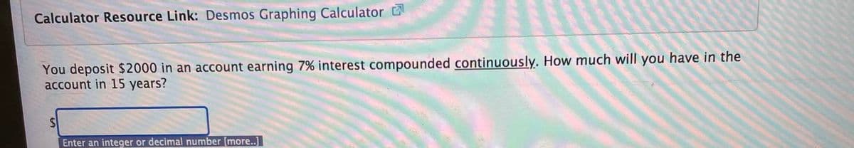 Calculator Resource Link: Desmos Graphing Calculator
You deposit $2000 in an account earning 7% interest compounded continuously. How much will you have in the
account in 15 years?
Enter an integer or decimal number [more..]
%24
