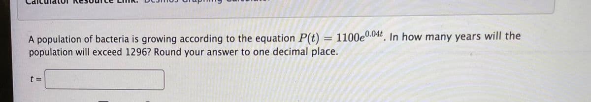 A population of bacteria is growing according to the equation P(t) = 1100e0.04t. In how many years will the
population will exceed 1296? Round your answer to one decimal place.
%3D
t =
