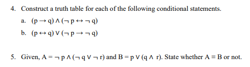 4. Construct a truth table for each of the following conditional statements.
a. (p→ q) ^ (¬p →¬4)
b. (p+ q) V (¬p →¬9)
5. Given, A = - p^(¬q V¬r) and B=p V (q A r). State whether A = B or not.
