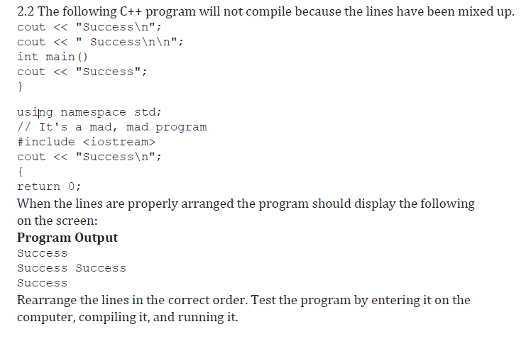 2.2 The following C++ program will not compile because the lines have been mixed up.
cout << "Success\n";
cout <« " Success\n\n";
int main ()
cout << "Success";
}
using namespace std;
// It's a mad, mad program
#include <iostream>
cout << "Success\n";
{
return 0;
When the lines are properly arranged the program should display the following
on the screen:
Program Output
Success
Success Success
Success
Rearrange the lines in the correct order. Test the program by entering it on the
computer, compiling it, and running it.
