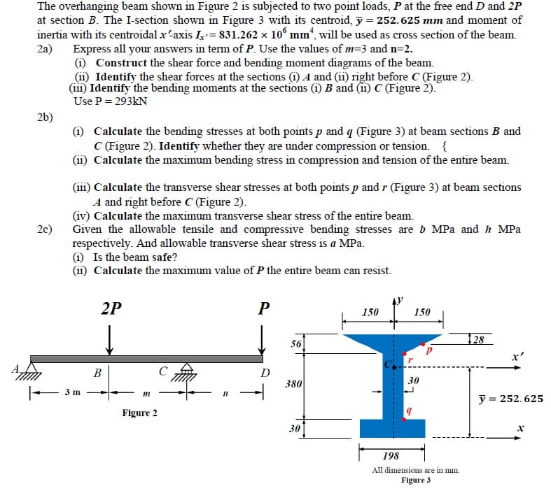 The overhanging beam shown in Figure 2 is subjected to two point loads, P at the free end D and 2P
at section B. The I-section shown in Figure 3 with its centroid, y = 252.625 mm and moment of
inertia with its centroidal x-axis I= 831.262 x 10° mm“, will be used as cross section of the beam.
2a) Express all your answers in term of P. Use the values of m=3 and n=2.
(i) Construct the shear force and bending moment diagrams of the beam.
(11) Identify the shear forces at the sections (i) A and (i1) right before C (Figure 2).
(iii) Identify the bending moments at the sections (i) B and (11) C (Figure 2).
Use P = 293KN
26)
(i) Calculate the bending stresses at both points p and q (Figure 3) at beam sections B and
C (Figure 2). Identify whether they are under compression or tension. {
(ii) Calculate the maximum bending stress in compression and tension of the entire beam.
(111) Calculate the transverse shear stresses at both points p and r (Figure 3) at beam sections
A and right before C (Figure 2).
(iv) Calculate the maximum transverse shear stress of the entire beam.
Given the allowable tensile and compressive bending stresses are b MPa and h MPa
respectively. And allowable transverse shear stress is a MPa.
(i) Is the beam safe?
(ii) Calculate the maximum value of P the entire beam can resist.
2c)
2P
150
150
56
28
x'
B
C
D
380
30
3 m
11
y = 252. 625
Figure 2
30
198
All dimensions are in mm.
Figure 3
