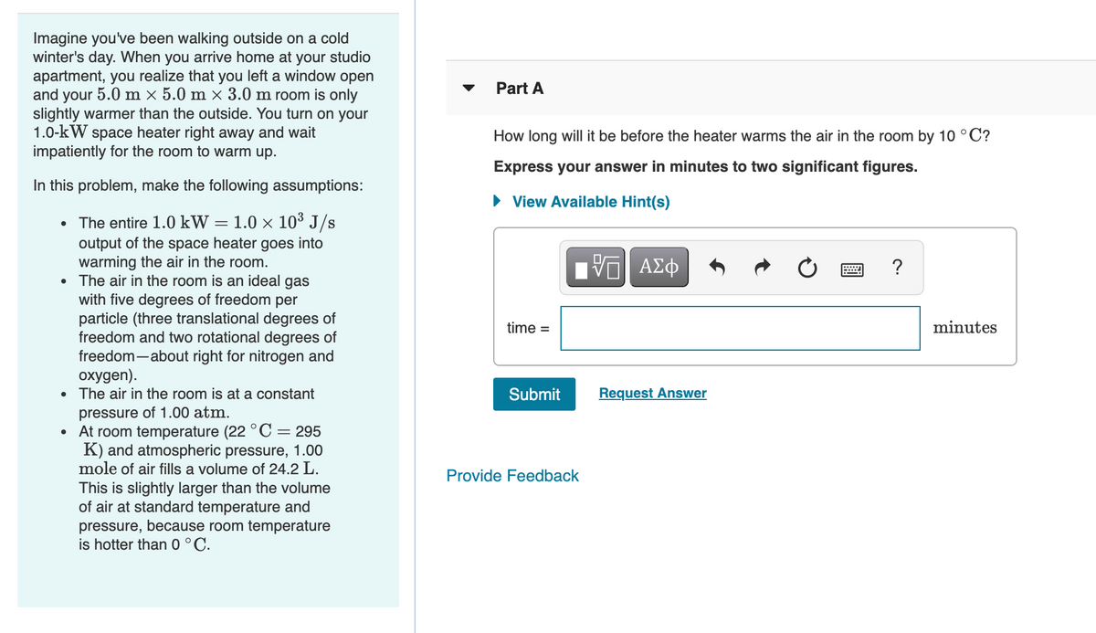 Imagine you've been walking outside on a cold
winter's day. When you arrive home at your studio
apartment, you realize that you left a window open
and your 5.0 m × 5.0 m × 3.0 m room is only
slightly warmer than the outside. You turn on your
1.0-kW space heater right away and wait
impatiently for the room to warm up.
Part A
How long will it be before the heater warms the air in the room by 10 °C?
Express your answer in minutes to two significant figures.
In this problem, make the following assumptions:
• View Available Hint(s)
• The entire 1.0 kW = 1.0 × 10³ J/s
output of the space heater goes into
warming the air in the room.
The air in the room is an ideal gas
with five degrees of freedom per
particle (three translational degrees of
freedom and two rotational degrees of
freedom-about right for nitrogen and
охудen).
• The air in the room is at a constant
?
time =
minutes
Submit
Request Answer
pressure of 1.00 atm.
At room temperature (22 °C = 295
K) and atmospheric pressure, 1.00
mole of air fills a volume of 24.2 L.
Provide Feedback
This is slightly larger than the volume
of air at standard temperature and
pressure, because room temperature
is hotter than 0 °C.
