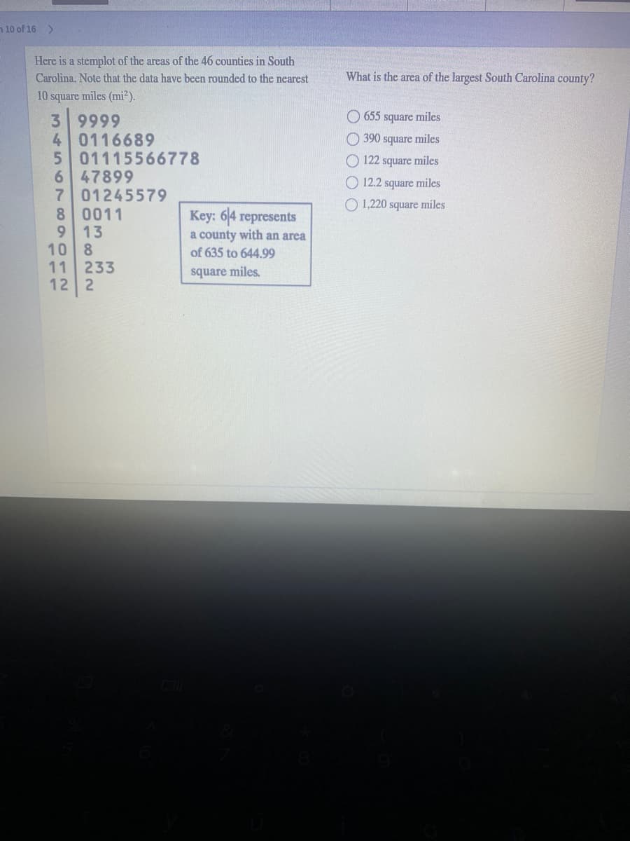 n 10 of 16 >
Here is a stemplot of the areas of the 46 counties in South
Carolina. Note that the data have been rounded to the nearest
What is the area of the largest South Carolina county?
10 square miles (mi?).
O 655 square miles
3 9999
4 0116689
501115566778
6 47899
7 01245579
8 0011
13
10 8
11
390 square miles
122 square miles
O 12.2 square miles
O 1,220 square miles
Key: 64 represents
a county with an area
of 635 to 644.99
9.
233
12 2
square miles.
