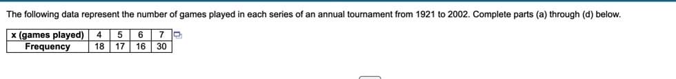 The following data represent the number of games played in each series of an annual tournament from 1921 to 2002. Complete parts (a) through (d) below.
x (games played)
Frequency
5 6
18 17 16 30
4
