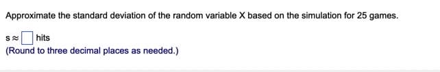 Approximate the standard deviation of the random variable X based on the simulation for 25 games.
hits
(Round to three decimal places as needed.)
