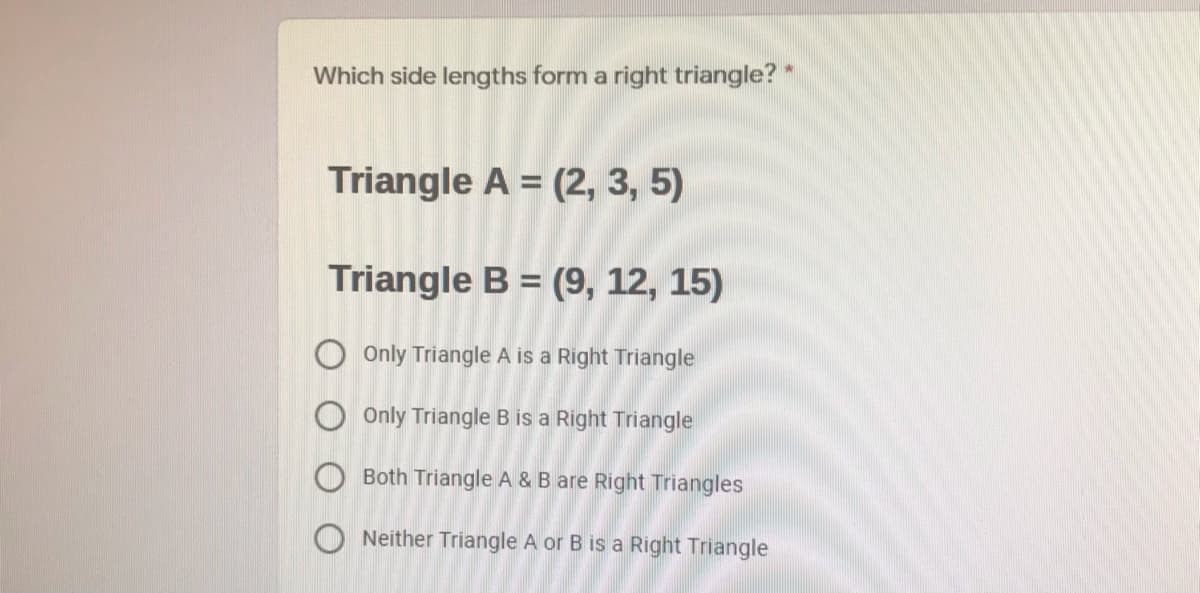 Which side lengths form a right triangle? *
Triangle A = (2, 3, 5)
Triangle B = (9, 12, 15)
O Only Triangle A is a Right Triangle
Only Triangle B is a Right Triangle
Both Triangle A & B are Right Triangles
O Neither Triangle A or B is a Right Triangle
