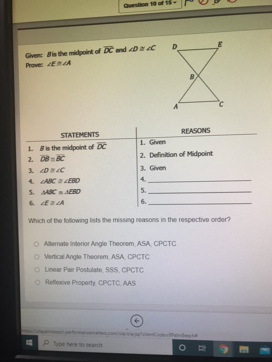 Question 10 of 15-
Given: Bis the midpoint of DC and D C
Prove: ZEZA
A
REASONS
STATEMENTS
1. Given
1. Bis the midpoint of DC
2. Definition of Midpoint
2. DB =BC
3. ZDELC
3. Given
4. ZABC E ZEBD
4.
5. AABC = AEBD
5.
6.ZE설 LA
6.
Which of the following lists the missing reasons in the respective order?
O Alternate Interior Angle Theorem, ASA, CPCTC
O Vertical Angle Theorem, ASA, CPCTC
O Linear Pair Postulate, SSS, CPCTC
Reflexive Property, CPCTC, AAS
https://olapalmbeach.performancematters.com/ola/ola.jsp?clientCode=fiPalmBeach
Type here to search
