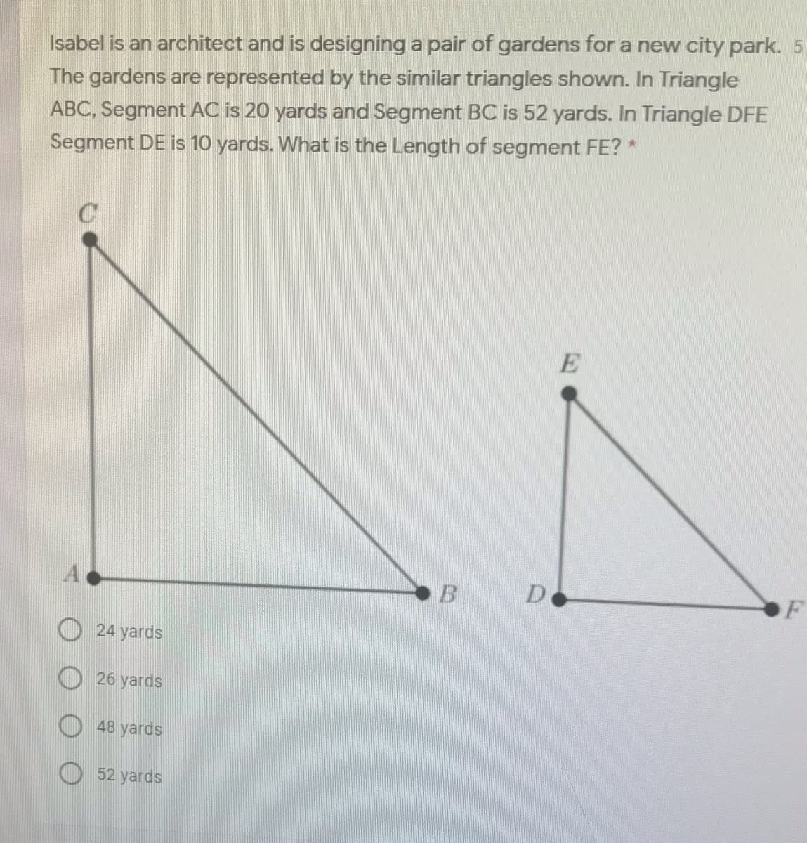 Isabel is an architect and is designing a pair of gardens for a new city park. 5
The gardens are represented by the similar triangles shown. In Triangle
ABC, Segment AC is 20 yards and Segment BC is 52 yards. In Triangle DFE
Segment DE is 10 yards. What is the Length of segment FE? *
B.
F
24 yards
26 yards
48 yards
52 yards
