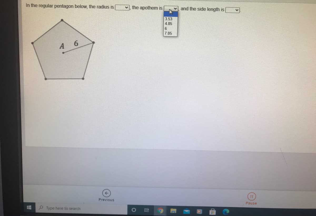 In the regular pentagon below, the radius is
v, the apothem is
and the side length is
3 53
4.85
7.05
A 6
Previous
Pause
P Type here to search
