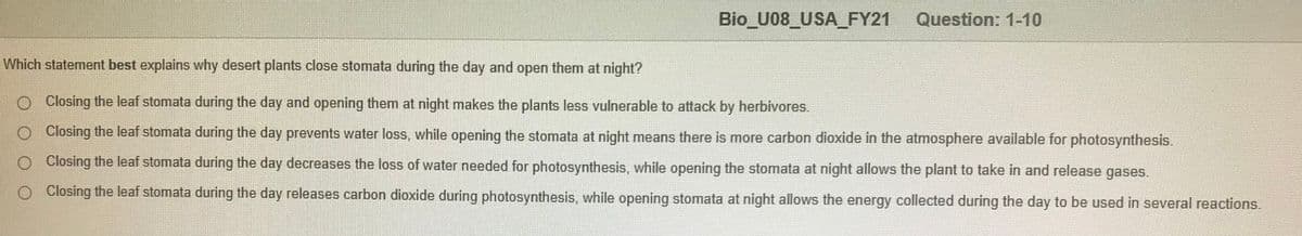 Bio U08_USA_FY21
Question: 1-10
Which statement best explains why desert plants close stomata during the day and open them at night?
O Closing the leaf stomata during the day and opening them at night makes the plants less vulnerable to attack by herbivores.
O Closing the leaf stomata during the day prevents water loss, while opening the stomata at night means there is more carbon dioxide in the atmosphere available for photosynthesis.
O Closing the leaf stomata during the day decreases the loss of water needed for photosynthesis, while opening the stomata at night allows the plant to take in and release gases.
Closing the leaf stomata during the day releases carbon dioxide during photosynthesis, while opening stomata at night allows the energy collected during the day to be used in several reactions.
