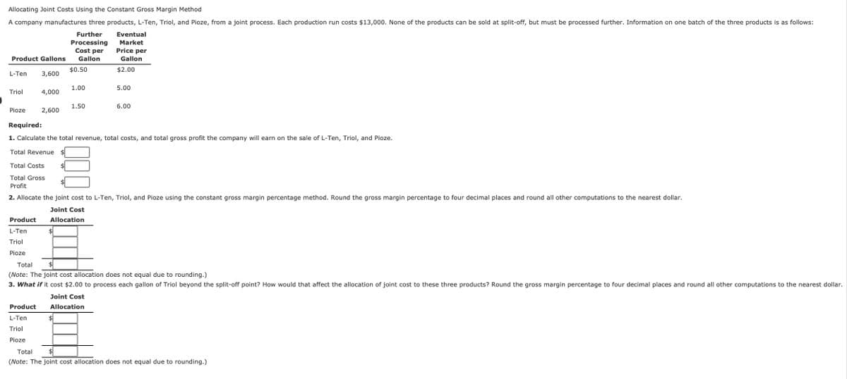 Allocating Joint Costs Using the Constant Gross Margin Method
A company manufactures three products, L-Ten, Triol, and Pioze, from a joint process. Each production run costs $13,000. None of the products can be sold at split-off, but must be processed further. Information on one batch of the three products is as follows:
Further
Product Gallons
Processing
Cost per
Gallon
Eventual
Market
Price per
Gallon
$2.00
$0.50
L-Ten
3,600
1.00
5.00
Triol
4,000
1.50
6.00
Pioze
2,600
Required:
1. Calculate the total revenue, total costs, and total gross profit the company will earn on the sale of L-Ten, Triol, and Pioze.
Total Revenue
$
Total Costs
Total Gross
Profit
2. Allocate the joint cost to L-Ten, Triol, and Pioze using the constant gross margin percentage method. Round the gross margin percentage to four decimal places and round all other computations to the nearest dollar.
Product
L-Ten
Joint Cost
Allocation
$
Triol
Pioze
Total
$
(Note: The joint cost allocation does not equal due to rounding.)
3. What if it cost $2.00 to process each gallon of Triol beyond the split-off point? How would that affect the allocation of joint cost to these three products? Round the gross margin percentage to four decimal places and round all other computations to the nearest dollar.
Joint Cost
Product
L-Ten
Allocation
$
Triol
Pioze
Total
$
(Note: The joint cost allocation does not equal due to rounding.)