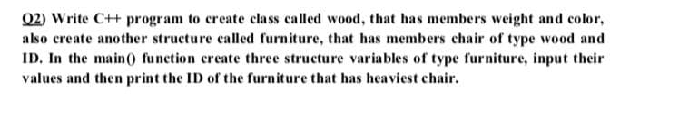 02) Write C++ program to create class called wood, that has members weight and color,
also create another structure called furniture, that has members chair of type wood and
ID. In the main() function create three structure variables of type furniture, input their
values and then print the ID of the furniture that has heaviest chair.
