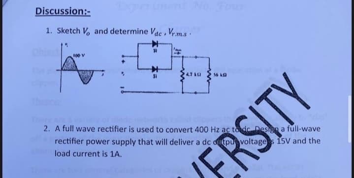 Discussion:-
Txperinent No. Four
1. Sketch V and determine Vac, Vr m.s.
Ohie
100 V
Si
4.7 A2
56 k
Thoce
Thea
2. A full wave rectifier is used to convert 400 Hz ac tode Design a full-wave
rectifier power supply that will deliver a dc dutpu voltages 15V and the
load current is 1A.
RSITY
