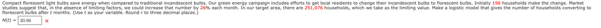 Compact florescent light bulbs save energy when compared to traditional incandescent bulbs. Our green energy campaign includes efforts to get local residents to change their incandescent bulbs to florescent bulbs. Initially 196 households make the change. Market
studies suggest that, in the absence of limiting factors, we could increase that number by 26% each month. In our target area, there are 251,076 households, which we take as the limiting value. Make a logistic model that gives the number of households converting to
florescent bulbs after t months. (Use t as your variable. Round r to three decimal places.)
N(t)
= | 30.96
