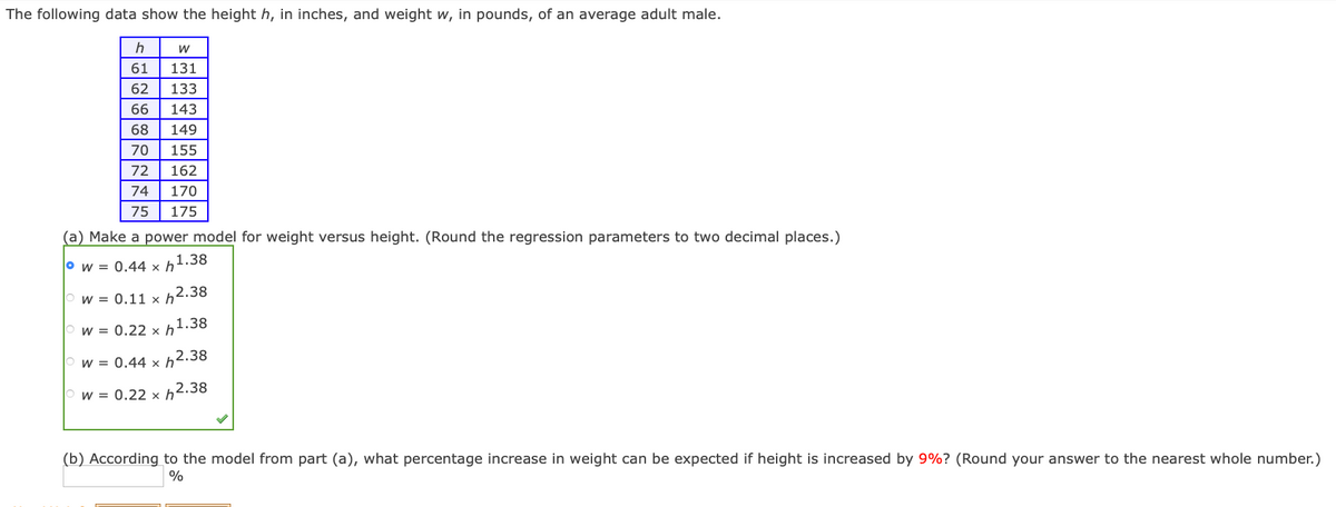 The following data show the height h, in inches, and weight w, in pounds, of an average adult male.
h
61
131
62
133
66
143
68
149
70
155
72
162
74
170
75
175
(a) Make a power model for weight versus height. (Round the regression parameters to two decimal places.)
° w = 0.44 x h1.38
W = 0.11 x h2.38
w = 0.22 × h1.38
w = 0.44 x h2.38
w = 0.22 x h2.38
(b) According to the model from part (a), what percentage increase in weight can be expected if height is increased by 9%? (Round your answer to the nearest whole number.)
%
