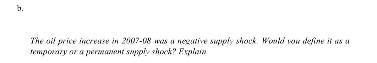 b.
The oil price increase in 2007-08 was a negative supply shock. Would you define it as a
temporary or a permanent supply shock? Explain.
