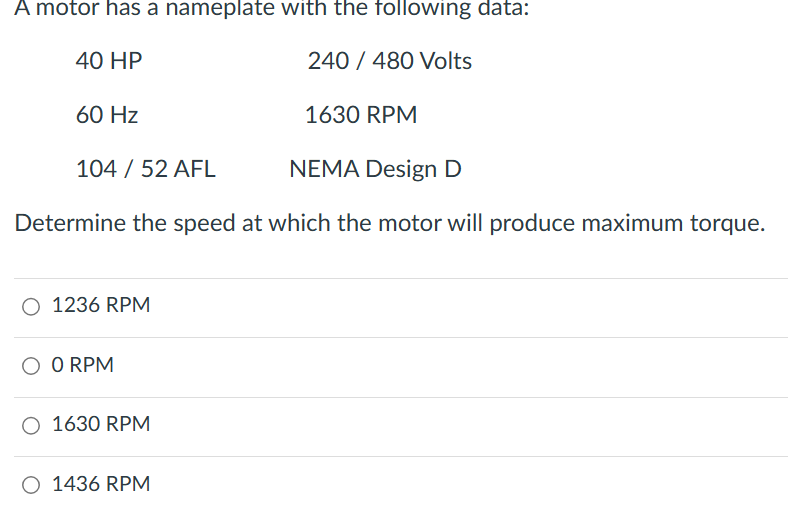 A motor has a nameplate with the following data:
40 HP
60 Hz
240/480 Volts
1630 RPM
104 / 52 AFL
NEMA Design D
Determine the speed at which the motor will produce maximum torque.
○ 1236 RPM
○ 0 RPM
○ 1630 RPM
○ 1436 RPM