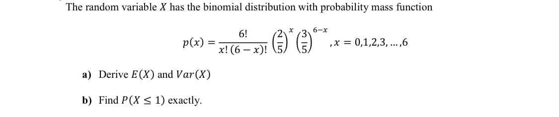 The random variable X has the binomial distribution with probability mass function
6-x
6!
p(x)
,х %3D0,1,2,3, ...,6
х! (6 — х)!
a) Derive E(X) and Var(X)
b) Find P(X < 1) exactly.
