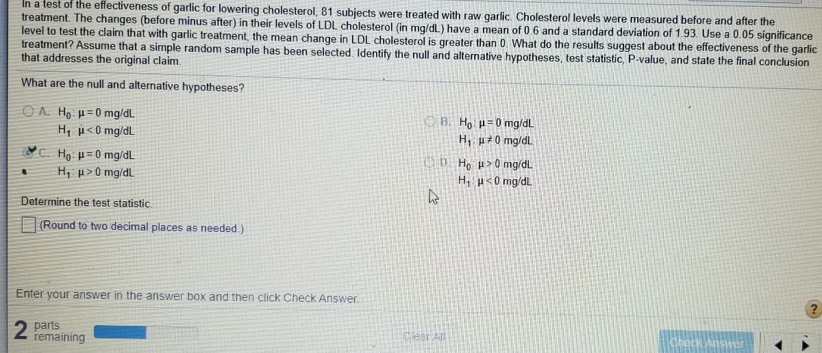 In a test of the effectiveness of garlic for lowering cholesterol, 81 subjects were treated with raw garlic. Cholesterol levels were measured before and after the
treatment. The changes (before minus after) in their levels of LDL cholesterol (in mq/dL) have a mean of 0.6 and a standard deviation of 1.93. Use a 0.05 significance
level to test the claim that with garlic treatment, the mean change in LDL cholesterol is greater than 0. What do the results suggest about the effectiveness of the garlic
treatment? Assume that a simple random sample has been selected. Identify the null and alternative hypotheses, test statistic, P-value, and state the final conclusion
that addresses the original claim.
What are the null and alternative hypotheses?
O A. Ho µ= 0 mg/dL
H u<0 mg/dL
O B. Ho: µ= 0 mg/dL
H, p 0 mg/dL
C. Ho p= 0 mg/dL
OD Ho µ>0 mg/dL
H, u<0 mg/dL
H p>0 mg/dL
Determine the test statistic.
(Round to two decimal places as needed.)
Enter your answer in the answer box and then click Check Answer.
2 parts
remaining
Clear All
Cbeck Answer
