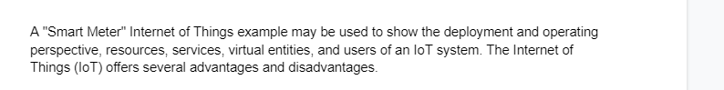 A "Smart Meter" Internet of Things example may be used to show the deployment and operating
perspective, resources, services, virtual entities, and users of an loT system. The Internet of
Things (IoT) offers several advantages and disadvantages.