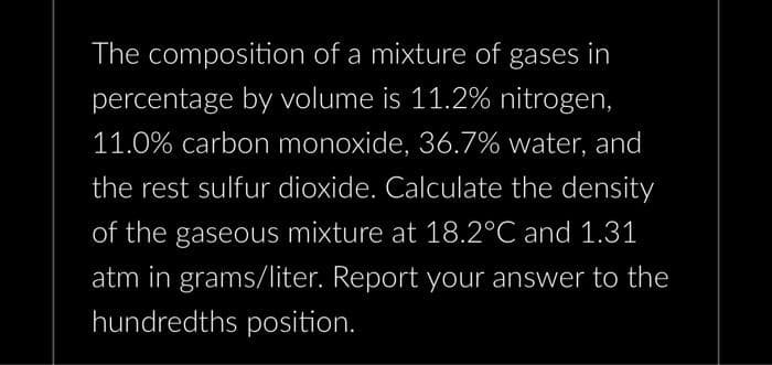 The composition of a mixture of gases in
percentage by volume is 11.2% nitrogen,
11.0% carbon monoxide, 36.7% water, and
the rest sulfur dioxide. Calculate the density
of the gaseous mixture at 18.2°C and 1.31
atm in grams/liter. Report your answer to the
hundredths position.