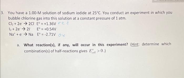 3. You have a 1.00-M solution of sodium iodide at 25°C. You conduct an experiment in which you
bubble chlorine gas into this solution at a constant pressure of 1 atm.
Cl₂ +2e2CI E° = +1.36V red
12 +2e21
E° = +0.54V
Na +eNa E° = -2.71V Ox
a. What reaction(s), if any, will occur in this experiment? (Hint: determine which
combination(s) of half-reactions gives El >0.)
cell