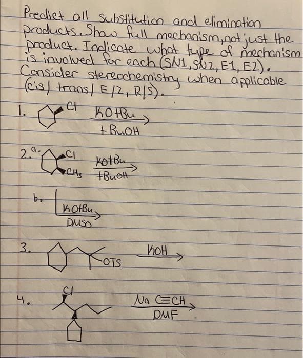 Predict all Substitution and elimination
products. Show full mechanism, not just the
product. Indicate what type of mechanism
is involved for each (SN1, SU2, E1, E2).
Consider stereochemistry when applicable
(cis/ trans/E/2, R/S).
на конви
a.
2.
3.
4.
bo
CI
Kotbu
CH3 +BuOH
котви
DUSO
AXOTS HIOH>
St
Na CECH
DMF