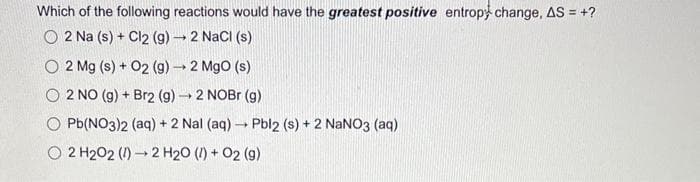 Which of the following reactions would have the greatest positive entropy change, AS = +?
2 Na (s) + Cl2 (g) → 2 NaCl (s)
O2 Mg (s) + O2 (g) → 2 MgO (s)
O 2 NO (g) + Br2 (g) → 2 NOBr (g)
Pb(NO3)2 (aq) + 2 Nal (aq) → Pbl2 (s) + 2 NaNO3(aq)
O2 H202 (1)
2 H₂O (1) + 02 (9)
→