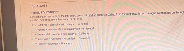 QUESTION 1
*** BONUS QUESTION ***
For each set of reactants on the left, select a correct product characterization from the response list on the right. Responses on the righ
may be used once, more than once, or not at all.
A
aldehyde alcohol + acid catalyst A acetal
ketone+ two alcohols + acid catalyst B. hemlacetal
hemiacetal alcohol + acid catalyst C. alkene.
aldehyde hydrogen+ Ni catalyst D. alcohol
ketone+ hydrogen Ni catalyst