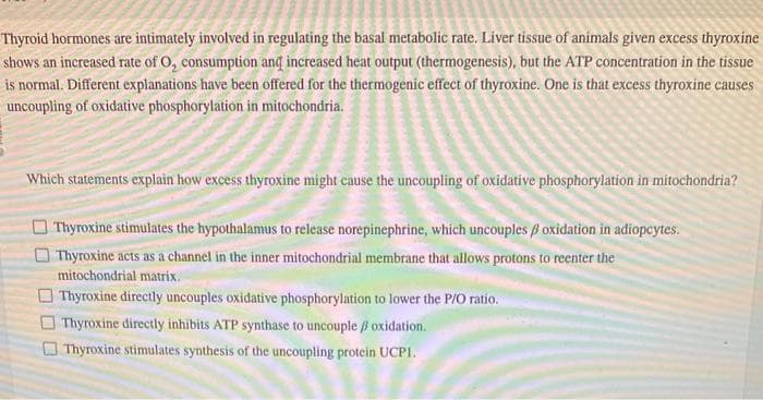 Thyroid hormones are intimately involved in regulating the basal metabolic rate. Liver tissue of animals given excess thyroxine
shows an increased rate of O, consumption and increased heat output (thermogenesis), but the ATP concentration in the tissue
is normal. Different explanations have been offered for the thermogenic effect of thyroxine. One is that excess thyroxine causes
uncoupling of oxidative phosphorylation in mitochondria.
Which statements explain how excess thyroxine might cause the uncoupling of oxidative phosphorylation in mitochondria?
Thyroxine stimulates the hypothalamus to release norepinephrine, which uncouples ß oxidation in adiopcytes.
Thyroxine acts as a channel in the inner mitochondrial membrane that allows protons to reenter the
mitochondrial matrix.
Thyroxine directly uncouples oxidative phosphorylation to lower the P/O ratio.
Thyroxine directly inhibits ATP synthase to uncouple / oxidation.
Thyroxine stimulates synthesis of the uncoupling protein UCPI.