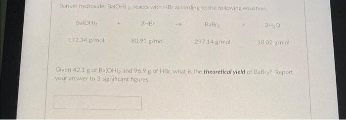 Barium hydroxide, Ba(OH) 2, reacts with HBr according to the following equation.
Ba(OH)₂
171.34 g/mol
2HBr
80.91 g/mol
BaBr₂
297.14 g/mol
2H₂O
18.02 g/mol
Given 42.1 g of Ba(OH)2 and 96.9 g of HBr, what is the theoretical yield of BaBry? Report
your answer to 3 significant figures.