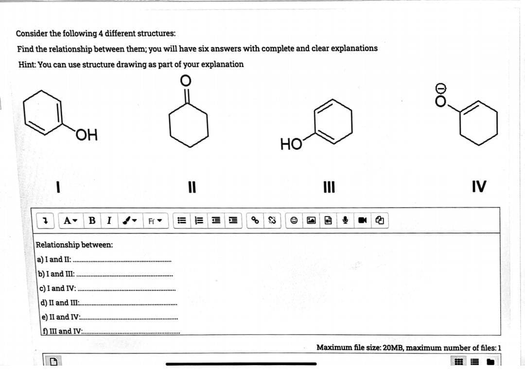 Consider the following 4 different structures:
Find the relationship between them; you will have six answers with complete and clear explanations
Hint: You can use structure drawing as part of your explanation
7
A
OH
G
c) I and IV:
d) II and III:
e) II and IV:
f) III and IV:
B
Relationship between:
a) I and II:
b) I and III:
I
Ff
%$
HO
2
IV
Maximum file size: 20MB, maximum number of files: 1