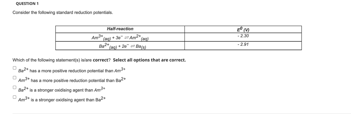 QUESTION 1
Consider the following standard reduction potentials.
Am³+
Half-reaction
(aq)
Ba2+
Ba a2+
Am3+
Ba²+ is a stronger oxidising agent than Am³+
Am³+
is a stronger oxidising agent than Ba²+
+3e Am2+
(aq)
(aq)
+2e=Ba(s)
Which of the following statement(s) is/are correct? Select all options that are correct.
has a more positive reduction potential than Am³+
has a more positive reduction potential than Ba²+
Eº (V)
- 2.30
- 2.91