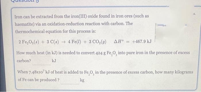 Iron can be extracted from the iron(III) oxide found in iron ores (such as
haematite) via an oxidation-reduction reaction with carbon. The
thermochemical equation for this process is:
2 Fe₂O3(s) + 3 C(s)→ 4 Fe(l) + 3 CO₂(g) AH = +467.9 kJ
How much heat (in kJ) is needed to convert 424 g Fe,O, into pure iron in the presence of excess
carbon?
kJ
When 7.48x107 kJ of heat is added to Fe₂O, in the presence of excess carbon, how many kilograms
of Fe can be produced ?
kg