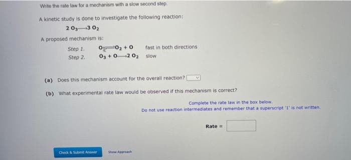 Write the rate law for a mechanism with a slow second step.
A kinetic study is done to investigate the following reaction:
20₁3 0₂
A proposed mechanism is:
Step 1.
Step 2.
0₁ 0₂ +0
O₂ +02 0₂ slow
Check & Submit Answer
fast in both directions -
(a) Does this mechanism account for the overall reaction?
(b) What experimental rate law would be observed if this mechanism is correct?
Show Approach
Complete the rate law in the box below.
Do not use reaction intermediates and remember that a superscript '1' is not written.
Rate=