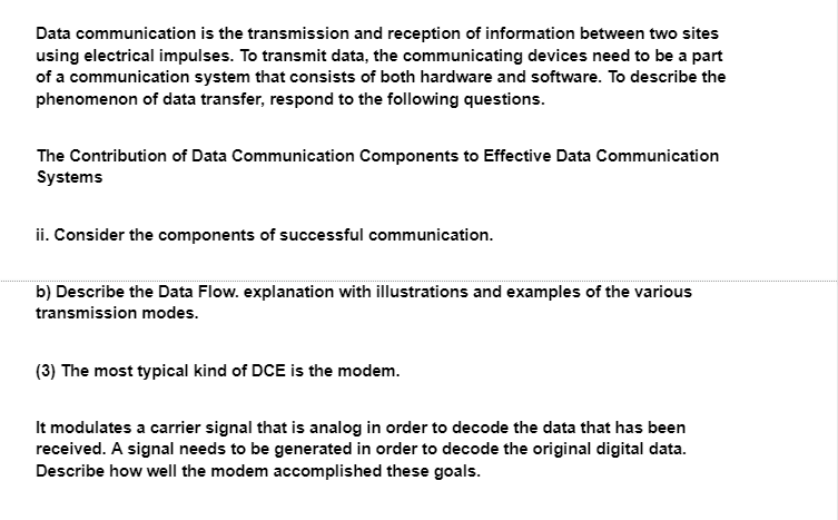 Data communication is the transmission and reception of information between two sites
using electrical impulses. To transmit data, the communicating devices need to be a part
of a communication system that consists of both hardware and software. To describe the
phenomenon of data transfer, respond to the following questions.
The Contribution of Data Communication Components to Effective Data Communication
Systems
ii. Consider the components of successful communication.
b) Describe the Data Flow. explanation with illustrations and examples of the various
transmission modes.
(3) The most typical kind of DCE is the modem.
It modulates a carrier signal that is analog in order to decode the data that has been
received. A signal needs to be generated in order to decode the original digital data.
Describe how well the modem accomplished these goals.