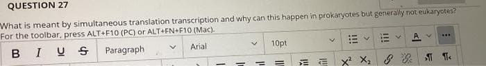 QUESTION 27
What is meant by simultaneous translation transcription and why can this happen in prokaryotes but generally not eukaryotes?
For the toolbar, press ALT+F10 (PC) or ALT+FN+F10 (Mac).
BIUS
Paragraph
Arial
1
V
10pt
=
E
V
***
VE
X² X₂ & ¶<