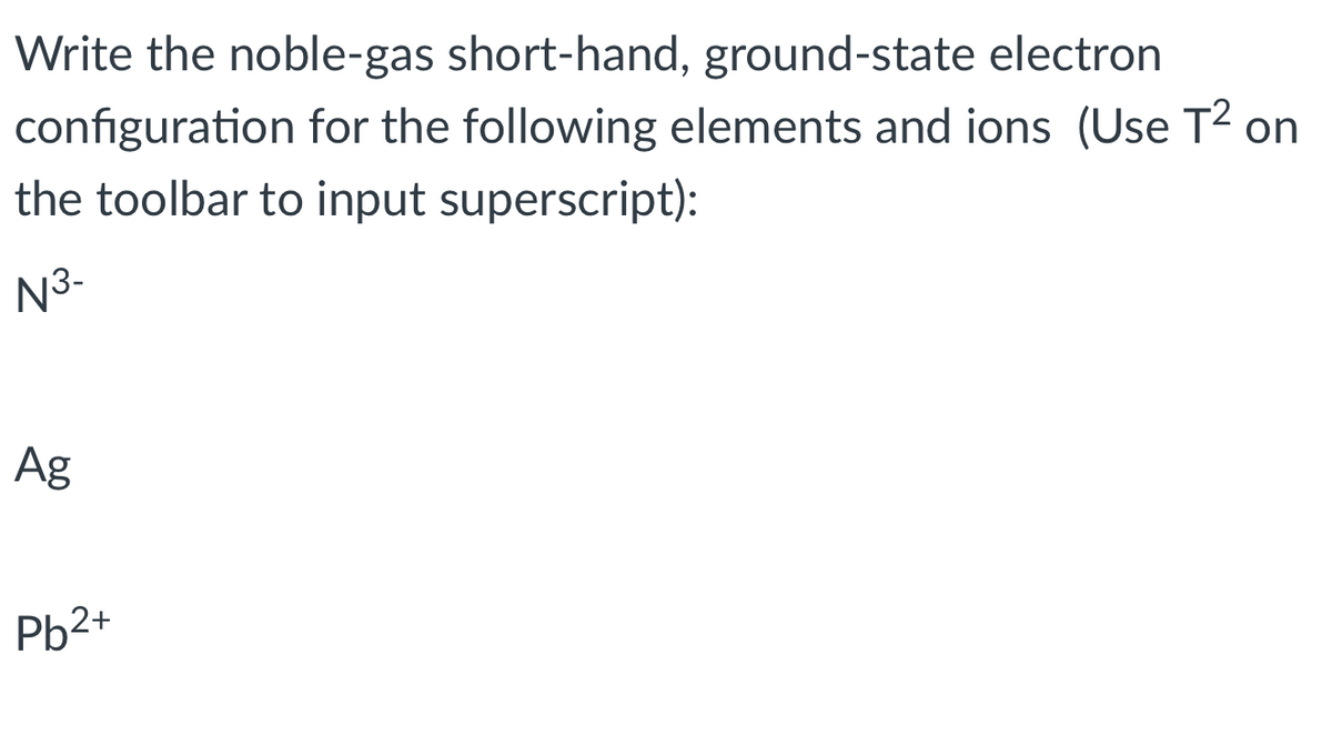 Write the noble-gas short-hand, ground-state electron
configuration for the following elements and ions (Use T² on
the toolbar to input superscript):
N³-
Ag
Pb²+