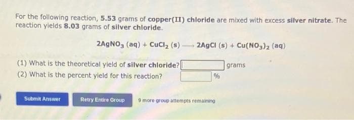 For the following reaction, 5.53 grams of copper(II) chloride are mixed with excess silver nitrate. The
reaction yields 8.03 grams of silver chloride.
2AgNO3(aq) + CuCl₂ (s)- 2AgCl (s) + Cu(NO3)2 (aq)
(1) What is the theoretical yield of silver chloride?[
(2) What is the percent yield for this reaction?
Submit Answer
Retry Entire Group
%
9 more group attempts remaining
grams