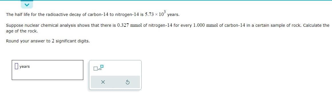 The half life for the radioactive decay of carbon-14 to nitrogen-14 is 5.73 × 10³ years.
Suppose nuclear chemical analysis shows that there is 0.327 mmol of nitrogen-14 for every 1.000 mmol of carbon-14 in a certain sample of rock. Calculate the
age of the rock.
Round your answer to 2 significant digits.
years.
0
x10
Ś