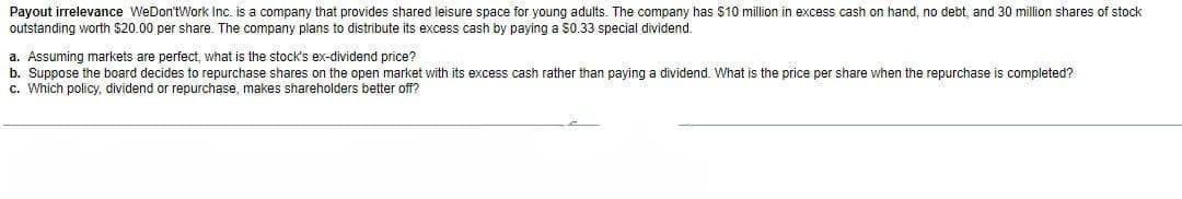 Payout irrelevance WeDon'tWork Inc. is a company that provides shared leisure space for young adults. The company has $10 million in excess cash on hand, no debt, and 30 million shares of stock
outstanding worth $20.00 per share. The company plans to distribute its excess cash by paying a $0.33 special dividend.
a. Assuming markets are perfect, what is the stock's ex-dividend price?
b. Suppose the board decides to repurchase shares on the open market with its excess cash rather than paying
c. Which policy, dividend or repurchase, makes shareholders better off?
dividend. What is the price per share when the repurchase is completed?
